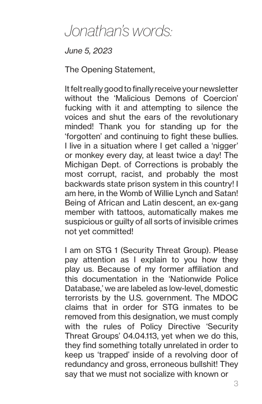 Jonathan’s words: June 5, 2023 The Opening Statement, Itfeltreally goodto finally receive your newsletter without the ‘Malicious Demons of Coercion’ fucking with it and attempting to silence the voices and shut the ears of the revolutionary minded! Thank you for standing up for the “forgotten’ and continuing to fight these bullies. Ilive in a situation where | get called a ‘nigger’ or monkey every day, at least twice a day! The Michigan Dept. of Corrections is probably the most corrupt, racist, and probably the most backwards state prison system in this country! am here, in the Womb of Willie Lynch and Satan! Being of African and Latin descent, an ex-gang member with tattoos, automatically makes me suspicious or guilty of all sorts of invisible crimes. not yet committed! 1:am on STG 1 (Security Threat Group). Please pay attention as | explain to you how they play us. Because of my former affiliation and this documentation in the ‘Nationwide Police Database, we are labeled as low-level, domestic terrorists by the US. government. The MDOC claims that in order for STG inmates to be removed from this designation, we must comply with the rules of Policy Directive ‘Security Threat Groups’ 04.04113, yet when we do this, they find something totally unrelated in order to keep us ‘trapped inside of a revolving door of redundancy and gross, erroneous bullshit! They say that we must not socialize with known or